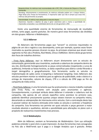 Resposta direta: As métricas mais recomendadas são o CPC, CPA, o Volume de Cliques e a Taxa de
        Conversão.
        Branding, relacionamento e envolvimento: As métricas utilizadas podem ser o Unique Visitors,
        Page Views e/ou Tempo de Permanência. É importante saber que não é sempre que essas três
        métricas são pertinentes ao projeto.
        Interatividade: A métrica mais adequada é a taxa de cliques.
        Awareness: Quando o objetivo da peça é gerar awareness para a marca a quantidade de
        Impressões compradas e sua visibilidade dentro de um site garantem o ROI.


      Existe uma quantidade enorme de ferramentas de mensuração de resultados
onlines, tanto pagas, quanto gratuitas. De maneira geral estas ferramentas são divididas
em dois grupos: AdServer e WebAnalytics.

              5.2.1 AdServer

       Os Adservers são ferramentas pagas que “servem” os anúncios requisitados na
página de um site e registra o seu desempenho, como por exemplo, quantas vezes foram
mostrados ou quantas pessoas clicaram na peça. As principais empresas que atuam neste
segmento no País são a Predicta, Real Media, Única e EdMotion. Dentro deste grupo temos
dois focos de trabalhos distintos:

- Firsty Party AdServer: aqui os AdServers atuam diretamente com os veículos de
comunicação, gerenciando seus inventários, avaliando a cobertura da campanha dentro do
seu site, distribuindo homogeneamente as peças comercializadas (respeitando a curva de
audiência), limitando as faixas-horárias, as datas específicas para diária e ainda filtrando o
target demográfica e geograficamente. Esta ferramenta auxilia os veículos na
implementação de ações como re-targeting e behavioral targeting. Estes AdServers dos
veículos permitem montar os relatórios para as agências de publicidade, onde o básico é a
entrega de impressões, volume de cliques, CTR e o cálculo do CPM pago ao fim da
campanha de mídia online.

- Third Party AdServe: é uma ferramenta que faz praticamente o mesmo trabalho realizado
pelo Firsty Party, no entanto com atuação para anunciantes e agências.
Conseqüentemente, o principal atributo deste AdServer é entender a cobertura real da
campanha, não apenas de um veículo específico como acontece no primeiro caso,
podendo identificar precisamente quantos unique viewers tiveram na campanha inteira,
descartando as sobreposições de internautas entre veículos. Com a contratação deste tipo
é possível rodiziar de maneira otimizada entre todos os veículos e controlar a freqüência
da campanha. Esta ferramenta nos permite ver quais veículos e peças geraram o maior
resultado absoluto e qualitativo, abrindo a possibilidade para alterações no plano com o
propósito de realizarmos investimentos mais precisos.

              5.2.2 WebAnalytics

      Além do AdServer, existem as ferramentas de WebAnalytics. Com sua utilização
podemos entender o post click e o post impression. As duas ferramentas mais consagradas
no País são a WebTrends que é paga e o Google Analytics que é gratuito. Ambas
                                                                                                         46
 