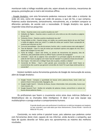 monitoram todo o tráfego recebido pelo site, sejam através de anúncios, mecanismos de
pesquisa, promoções por e-mail e até iniciativas offline.

- Google Analytics: com esta ferramenta podemos mensurar tudo sobre o visitante: de
onde ele veio, como ele navega, por onde ele passou, o que ele fez, o que comprou.
Podemos avaliar diariamente, semanalmente, mensalmente, etc, e também comparar os
diferentes períodos, de acordo com a necessidade. O Google Analytics nos ajuda a
responder estas diversas perguntas:

         Visitas – Quantas vezes o seu usuário visualiza seu site?
         Exibições de Página – Quantas vezes o usuário em uma visita ao seu site visualiza as páginas
         do seu site?
         Visitantes Únicos – Quantos usuários visualizaram seu site?
         Tempo Médio no Site – Quanto tempo, em média, seu usuário passa dentro do seu site? Qual
         a média de páginas vistas por visita? E a média de visitas por usuário? Qual a proporção de
         usuários que retornam ao site?
         Curva de sazonalidade – Que dia da semana, horário, mês, o usuário acessa mais cada página?
         Taxa de Rejeição – Qual é a taxa de visitas que visualizam apenas uma página do meu site e
         depois não navegam no meu site?
         Fonte de tráfego – Quem veio direto, ou através de mecanismos de pesquisa, sites de
         referência, pela publicidade online ou offline? Qual o caminho da navegação?
         Conteúdo – Quais são as páginas mais acessadas? E as principais páginas de entrada e de
         saída do site? Quais as páginas com maior taxa de rejeição? E as palavras-chaves de entrada?
         Geo-mapas – De onde vem o tráfego? Quais são os países, estados e cidades?
         Conversão de Metas – Qual o valor gerado para conversões de cada meta? Quais as
         características dos usuários que geraram conversões de meta? Em qual etapa existe perda na
         conversão?


      Existem também outras ferramentas gratuitas do Google de mensuração de acesso,
além do Google Analytics:

          Google Trends – Compara a quantidade de buscas entre palavras-chave, locais onde sua
          palavra chave é mais procurada, linguagens, etc.
          Google Insight Search – Volumes de Busca, buscas relacionadas mais procuradas, buscas que
          mais crescem, etc.
          Google Keyword Tool – Análise de variações de palavras chaves, concorrência e volume de
          buscas dessas palavras chaves.


      Os profissionais que fazem o cruzamento entre estas duas métricas (AdServer e
WebAnalitycs) são os chamados Data Intelligence. O ideal é que esta equipe seja
multidisciplinar e consiga analisar o comportamento humano.

                       O grande desafio para este profissional é transformar as métricas intangíveis em tangíveis,
                       ou seja, entender o que cada dado quer dizer efetivamente. (Tomás Penido – Gerente de
                       Mídia da TV1.com)


       Concluindo, no meio online é possível ousar, pois sabemos que podemos contar
com ferramentas deste nível, capazes de nos informar, ainda durante a campanha, que
tipos de ajustes deverão ser feitos para nos aproximarmos ao máximo dos melhores
resultados.


                                                                                                               47
 