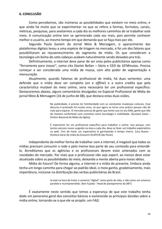 6. CONCLUSÃO

       Como percebemos, são inúmeras as possibilidades que existem no meio online, e
que ainda há muito que se experimentar no que se refere a formas, formatos, canais,
métricas, pesquisas, para avaliarmos a cada dia os melhores caminhos de se trabalhar este
meio. A comunicação online tem se aprimorado cada vez mais, pois permite conhecer
melhor o usuário, ao mesmo tempo em que demanda que se faça mais por ele.
       Segundo Paula Ganem do Jornal Meio & Mensagem, o aparecimento das
plataformas digitais levou a uma espécie de triagem no mercado, e foi um dos fatores que
possibilitaram ao rejuvenescimento do segmento de mídia. Os que consideram a
tecnologia um bicho-de-sete-cabeças acabam naturalmente sendo deixados pra trás.
       Definitivamente, a internet deve parar de ser vista pelos publicitários apenas como
“ferramenta para inovar”, como cita Stanlei Bellan – Sócio e CEO da 10’Minutos. Precisa
começar a ser considerada uma mídia de massa, com alto poder de segmentação e
mensuração.
       Atualmente, quando falamos de profissional de mídia, há duas vertentes: uma
defende que o mídia deve ser completo (on e offline) e a outra credita que pela
característica mutável do meio online, seria necessário ter um profissional específico.
Destacaremos abaixo, alguns comentários divulgados no Especial Profissional de Mídia do
jornal Meio & Mensagem (16 de junho de 08), que destaca estas duas visões.

                     Na publicidade, é preciso ter familiaridade com as constantes mudanças culturais. Esse
                     discurso é praticado há muitos anos, só que agora se torna uma prática porque não dá
                     mais para esperar. O mercado precisa de gente que tenha isso no seu DNA, gente que lide
                     de maneira confortável com conceitos como tecnologia e mobilidade. (Gustavo Gaion -
                     Diretor Nacional de Mídia da Ogilvy)

                     É importante ter um profissional específico para trabalhar o online. Isso porque, com
                     tantos veículos novos surgindo na área a cada dia, deve-se fazer um trabalho exploratório
                     na web. Tem de haver um especialista lá garimpando o tempo inteiro. (Lica Bueno -
                     Diretora Geral de mídia da Giovanni-DraftFCB São Paulo).

       Independente da melhor forma de trabalhar com a internet, é inegável que todos os
mídias precisam consumir a rede e pelo menos boa parte de seu conteúdo para entendê-
la. Acreditamos que as agências e os profissionais devem estar antenados com as
novidades do mercado. Por mais que o profissional não seja expert, ao menos deve estar
atualizado sobre as possibilidades do meio, deixando a mente aberta para novas idéias.
       Mídia do futuro? De forma alguma, a internet é a mídia do presente. Embora ainda
tenha um longo caminho para chegar ao padrão ideal, o meio ganho, gradativamente, mais
importância, inclusive na distribuição das verbas publicitárias do Brasil.

                     Já está na hora de tratar o universo “digital” como parte da vida, e não como um universo
                     paralelo e incompreendido. (Ken Fujioka - Head de planejamento da JWT)


      É exatamente neste sentido que temos a esperança de que este trabalho tenha
dado um panorama geral dos conceitos básicos e esclarecido as principais dúvidas sobre a
mídia online, tornando-se o que ele se propôs: um FAQ.


                                                                                                           48
 