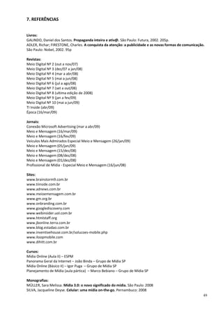 7. REFERÊNCIAS


Livros:
GALINDO, Daniel dos Santos. Propaganda inteira e ativ@. São Paulo: Futura, 2002. 205p.
ADLER, Richar; FIRESTONE, Charles. A conquista da atenção: a publicidade e as novas formas de comunicação.
São Paulo: Nobel, 2002. 95p

Revistas:
Meio Digital Nº 2 (out a nov/07)
Meio Digital Nº 3 (dez/07 a jan/08)
Meio Digital Nº 4 (mar a abr/08)
Meio Digital Nº 5 (mai a jun/08)
Meio Digital Nº 6 (jul a ago/08)
Meio Digital Nº 7 (set a out/08)
Meio Digital Nº 8 (ultima edição de 2008)
Meio Digital Nº 9 (jan a fev/09)
Meio Digital Nº 10 (mai a jun/09)
TI Inside (abr/09)
Época (16/mar/09)

Jornais:
Conexão Microsoft Advertising (mar a abr/09)
Meio e Mensagem (16/mar/09)
Meio e Mensagem (16/fev/09)
Veículos Mais Admirados Especial Meio e Mensagem (26/jan/09)
Meio e Mensagem (05/jan/09)
Meio e Mensagem (15/dez/08)
Meio e Mensagem (08/dez/08)
Meio e Mensagem (01/dez/08)
Profissional de Mídia - Especial Meio e Mensagem (16/jun/08)

Sites:
www.brainstorm9.com.br
www.tiinside.com.br
www.adnews.com.br
www.meioemensagem.com.br
www.gm.org.br
www.onbranding.com.br
www.googlediscovery.com
www.webinsider.uol.com.br
www.htmlstaff.org
www.jbonline.terra.com.br
www.blog.estadao.com.br
www.inventivehouse.com.br/solucoes-mobile.php
www.iloopmobile.com
www.dihitt.com.br

Cursos:
Mídia Online (Aula II) – ESPM
Panorama Geral da Internet – João Binda – Grupo de Mídia SP
Mídia Online (Básico II) – Igor Puga – Grupo de Mídia SP
Planejamento de Mídia (aula pártica) – Marco Bebiano – Grupo de Mídia SP

Monografias:
MÜLLER, Sara Melissa. Mídia 3.0: o novo significado do mídia. São Paulo: 2008
SILVA, Jacqueline Deyse. Celular: uma mídia on-the-go. Pernambuco: 2008
                                                                                                         49
 