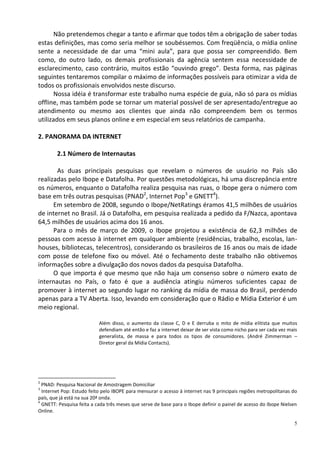 Não pretendemos chegar a tanto e afirmar que todos têm a obrigação de saber todas
estas definições, mas como seria melhor se soubéssemos. Com freqüência, o mídia online
sente a necessidade de dar uma “mini aula”, para que possa ser compreendido. Bem
como, do outro lado, os demais profissionais da agência sentem essa necessidade de
esclarecimento, caso contrário, muitos estão “ouvindo grego”. Desta forma, nas páginas
seguintes tentaremos compilar o máximo de informações possíveis para otimizar a vida de
todos os profissionais envolvidos neste discurso.
      Nossa idéia é transformar este trabalho numa espécie de guia, não só para os mídias
offline, mas também pode se tornar um material possível de ser apresentado/entregue ao
atendimento ou mesmo aos clientes que ainda não compreendem bem os termos
utilizados em seus planos online e em especial em seus relatórios de campanha.

2. PANORAMA DA INTERNET

        2.1 Número de Internautas

       As duas principais pesquisas que revelam o números de usuário no País são
realizadas pelo Ibope e Datafolha. Por questões metodológicas, há uma discrepância entre
os números, enquanto o Datafolha realiza pesquisa nas ruas, o Ibope gera o número com
base em três outras pesquisas (PNAD2, Internet Pop3 e GNETT4).
      Em setembro de 2008, segundo o Ibope/NetRatings éramos 41,5 milhões de usuários
de internet no Brasil. Já o Datafolha, em pesquisa realizada a pedido da F/Nazca, apontava
64,5 milhões de usuários acima dos 16 anos.
      Para o mês de março de 2009, o Ibope projetou a existência de 62,3 milhões de
pessoas com acesso à internet em qualquer ambiente (residências, trabalho, escolas, lan-
houses, bibliotecas, telecentros), considerando os brasileiros de 16 anos ou mais de idade
com posse de telefone fixo ou móvel. Até o fechamento deste trabalho não obtivemos
informações sobre a divulgação dos novos dados da pesquisa Datafolha.
      O que importa é que mesmo que não haja um consenso sobre o número exato de
internautas no País, o fato é que a audiência atingiu números suficientes capaz de
promover à internet ao segundo lugar no ranking da mídia de massa do Brasil, perdendo
apenas para a TV Aberta. Isso, levando em consideração que o Rádio e Mídia Exterior é um
meio regional.

                           Além disso, o aumento da classe C, D e E derruba o mito de mídia elitista que muitos
                           defendiam até então e faz a internet deixar de ser vista como nicho para ser cada vez mais
                           generalista, de massa e para todos os tipos de consumidores. (André Zimmerman –
                           Diretor geral da Mídia Contacts).




2
  PNAD: Pesquisa Nacional de Amostragem Domiciliar
3
  Internet Pop: Estudo feito pelo IBOPE para mensurar o acesso à internet nas 9 principais regiões metropolitanas do
país, que já está na sua 20ª onda.
4
  GNETT: Pesquisa feita a cada três meses que serve de base para o Ibope definir o painel de acesso do Ibope Nielsen
Online.

                                                                                                                   5
 