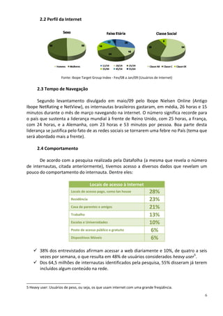 2.2 Perfil da Internet




                    Fonte: Ibope Target Group Index - Fev/08 a Jan/09 (Usuários de Internet)


      2.3 Tempo de Navegação

      Segundo levantamento divulgado em maio/09 pelo Ibope Nielsen Online (Antigo
Ibope NetRating e NetView), os internautas brasileiros gastaram, em média, 26 horas e 15
minutos durante o mês de março navegando na internet. O número significa recorde para
o país que sustenta a liderança mundial à frente de Reino Unido, com 25 horas, a França,
com 24 horas, e a Alemanha, com 23 horas e 53 minutos por pessoa. Boa parte desta
liderança se justifica pelo fato de as redes sociais se tornarem uma febre no País (tema que
será abordado mais a frente).

      2.4 Comportamento

       De acordo com a pesquisa realizada pela Datafolha (a mesma que revela o número
de internautas, citada anteriormente), tivemos acesso a diversos dados que revelam um
pouco do comportamento do internauta. Dentre eles:

                                       Locais de acesso à Internet
                          Locais de acesso pago, como lan house              28%
                          Residência                                         23%
                          Casa de parentes e amigos                          21%
                          Trabalho                                           13%
                          Escolas e Universidades                            10%
                          Posto de acesso público e gratuito                  6%
                          Dispositivos Móveis                                 6%

     38% dos entrevistados afirmam acessar a web diariamente e 10%, de quatro a seis
      vezes por semana, o que resulta em 48% de usuários considerados heavy user5.
     Dos 64,5 milhões de internautas identificados pela pesquisa, 55% disseram já terem
      incluídos algum conteúdo na rede.


5 Heavy user: Usuários de peso, ou seja, os que usam internet com uma grande freqüência.
                                                                                               6
 