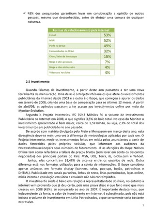  48% dos pesquisados garantiram levar em consideração a opinião de outras
     pessoas, mesmo que desconhecidas, antes de efetuar uma compra de qualquer
     natureza.

                         Formas de relacionamento pela internet
                      E-mail                                 53%
                      MSN                                    52%
                      Perfil no Orkut                        49%
                      Comunidades no Orkut                   32%
                      Chats/Salas de bate-papo               15%
                      Blogs e sites pessoais                  7%
                      Blogs e sites de terceiro               4%
                      Vídeos no YouTube                       4%

     2.5 Investimento

      Quando falamos de investimento, a partir deste ano passamos a ter uma nova
ferramenta de mensuração. Uma delas é o Projeto Inter-meios que afere os investimentos
publicitários da internet desde 2003 e a outra é o Ibope, que começou a apurar os dados
em janeiro de 2008, criando uma base de comparação para os últimos 12 meses. A partir
de abril/09, as agências passaram a ter acesso aos investimentos online por meio do
Monitor Evolution.
      Segundo o Projeto Intermeios, R$ 759,3 Milhões foi o volume de Investimento
Publicitário na Internet em 2008, o que significa 3,5% do bolo total. No caso do Monitor o
investimento apresentado é bem maior, cerca de 1,59 bilhão, ou seja, 2,7% do total dos
investimentos em publicidade no ano passado.
      De acordo com matéria divulgada pelo Meio e Mensagem em março deste ano, esta
divergência deve-se mais uma vez à diferença de metodologias aplicadas por cada um. O
Projeto Inter-meios mede os investimentos feitos em mídia pelos anunciantes a partir de
dados fornecidos pelos próprios veículos, que informam aos auditores da
PricewaterhouseCoopers seus números de faturamento. Já as aferições do Ibope Nielsen
Online tem como referência a tabela de preços brutos (sem levar em conta os descontos
negociados) dos principais portais do País: MSN, UOL, Terra, iG, Globo.com e Yahoo!.
       Juntos, eles concentram 91,48% de alcance entre os usuários de rede. Outra
diferença está nos formatos utilizados para a coleta de informações. O Ibope considera
apenas anúncios em formato display (banners, selos, pop-ups, botão, patrocínios e
DHTML). Publicidade em canais parceiros, linhas de texto, links patrocinados, lojas online,
mídia interna e veiculação em vídeo e celulares não são contempladas.
      O investimento ainda é baixo em relação à representatividade do meio, no entanto a
internet vem provando que já deu certo, pois uma prova disso é que foi o meio que mais
cresceu em 2008 (45%), se comparado ao ano de 2007. É importante destacarmos, que
independente da fonte, o valor de investimento em Internet é subestimado, pois não está
incluso o volume de investimento em Links Patrocinados, o que certamente seria bastante
expressivo.
                                                                                          7
 