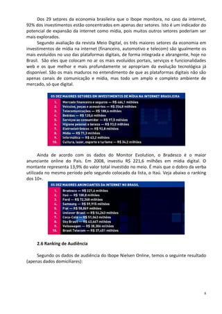 Dos 29 setores da economia brasileira que o Ibope monitora, no caso da internet,
92% dos investimentos estão concentrados em apenas dez setores. Isto é um indicador do
potencial de expansão da internet como mídia, pois muitos outros setores poderiam ser
mais explorados.
      Segundo avaliação da revista Meio Digital, os três maiores setores da economia em
investimentos de mídia na internet (financeiro, automotivo e telecom) são igualmente os
mais evoluídos no uso das plataformas digitais, de forma integrada e abrangente, hoje no
Brasil. São eles que colocam no ar os mais evoluídos portais, serviços e funcionalidades
web e os que melhor e mais profundamente se apropriam da evolução tecnológica já
disponível. São os mais maduros no entendimento de que as plataformas digitais não são
apenas canais de comunicação e mídia, mas todo um amplo e completo ambiente de
mercado, só que digital.




      Ainda de acordo com os dados do Monitor Evolution, o Bradesco é o maior
anunciante online do País. Em 2008, investiu R$ 221,6 milhões em mídia digital. O
montante representa 13,9% do valor total investido no meio. É mais que o dobro da verba
utilizada no mesmo período pelo segundo colocado da lista, o Itaú. Veja abaixo o ranking
dos 10+.




     2.6 Ranking de Audiência

     Segundo os dados de audiência do Ibope Nielsen Online, temos o seguinte resultado
(apenas dados domiciliares):




                                                                                       8
 
