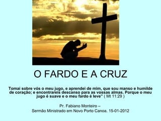 O FARDO E A CRUZ Tomai sobre vós o meu jugo, e aprendei de mim, que sou manso e humilde de coração; e encontrareis descanso para as vossas almas. Porque o meu jugo é suave e o meu fardo é leve”  ( Mt 11:29 ) Pr. Fabiano Monteiro –  Sermão Ministrado em Novo Porto Canoa. 15-01-2012 