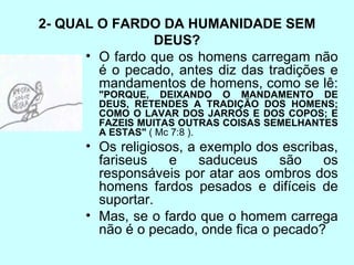 2- QUAL O FARDO DA HUMANIDADE SEM DEUS? O fardo que os homens carregam não é o pecado, antes diz das tradições e mandamentos de homens, como se lê:  "PORQUE, DEIXANDO O MANDAMENTO DE DEUS, RETENDES A TRADIÇÃO DOS HOMENS; COMO O LAVAR DOS JARROS E DOS COPOS; E FAZEIS MUITAS OUTRAS COISAS SEMELHANTES A ESTAS"  ( Mc 7:8 ).  Os religiosos, a exemplo dos escribas, fariseus e saduceus são os responsáveis por atar aos ombros dos homens fardos pesados e difíceis de suportar.  Mas, se o fardo que o homem carrega não é o pecado, onde fica o pecado? 
