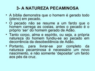 3- A NATUREZA PECAMINOSA A bíblia demonstra que o homem é gerado todo (pleno) em pecado.  O pecado não se resume a um fardo que o homem carrega as costas, antes o pecado é o próprio ‘ser’ do homem gerado de Adão.  Tanto corpo, alma e espírito, ou seja, a própria natureza do homem fundiu-se ao pecado em decorrência da desobediência de Adão.      Portanto, para livrar-se por completo da natureza pecaminosa é necessário um novo nascimento, e não somente ‘depositar’ um fardo aos pés da cruz.                                