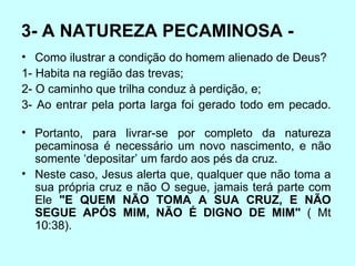 3- A NATUREZA PECAMINOSA -  Como ilustrar a condição do homem alienado de Deus?  1- Habita na região das trevas;  2- O caminho que trilha conduz à perdição, e;  3- Ao entrar pela porta larga foi gerado todo em pecado.       Portanto, para livrar-se por completo da natureza pecaminosa é necessário um novo nascimento, e não somente ‘depositar’ um fardo aos pés da cruz. Neste caso, Jesus alerta que, qualquer que não toma a sua própria cruz e não O segue, jamais terá parte com Ele  "E QUEM NÃO TOMA A SUA CRUZ, E NÃO SEGUE APÓS MIM, NÃO É DIGNO DE MIM"  ( Mt 10:38).   