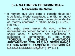 3- A NATUREZA PECAMINOSA – Nascendo de Novo. o homem que vive para o pecado deve ser crucificado, morto, sepultado, e, então, um novo homem é criado por Deus, ressurgindo dentre os mortos conforme o último Adão ( Cl 2:12 ; Rm 6:5 ).  Ou seja, para nascer de novo, antes é necessário ao homem tomar a sua própria cruz, seguir após o Mestre, ser crucificado e sepultado à semelhança da sua morte  "PORQUE, SE FOMOS PLANTADOS JUNTAMENTE COM ELE NA SEMELHANÇA DA SUA MORTE, TAMBÉM O SEREMOS NA DA SUA RESSURREIÇÃO"  ( Rm 6:5 ).  