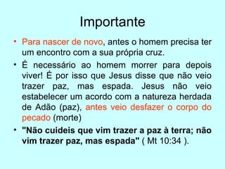 Importante Para nascer de novo , antes o homem precisa ter um encontro com a sua própria cruz.  É necessário ao homem morrer para depois viver! É por isso que Jesus disse que não veio trazer paz, mas espada. Jesus não veio estabelecer um acordo com a natureza herdada de Adão (paz),  antes veio desfazer o corpo do pecado  (morte)  "Não cuideis que vim trazer a paz à terra; não vim trazer paz, mas espada"  ( Mt 10:34 ). 