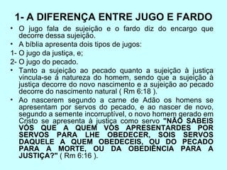 1- A DIFERENÇA ENTRE JUGO E FARDO O jugo fala de sujeição e o fardo diz do encargo que decorre dessa sujeição.  A bíblia apresenta dois tipos de jugos: 1- O jugo da justiça, e;  2- O jugo do pecado. Tanto a sujeição ao pecado quanto a sujeição à justiça vincula-se à natureza do homem, sendo que a sujeição à justiça decorre do novo nascimento e a sujeição ao pecado decorre do nascimento natural ( Rm 6:18 ). Ao nascerem segundo a carne de Adão os homens se apresentam por servos do pecado, e ao nascer de novo, segundo a semente incorruptível, o novo homem gerado em Cristo se apresenta à justiça como servo  "NÃO SABEIS VÓS QUE A QUEM VOS APRESENTARDES POR SERVOS PARA LHE OBEDECER, SOIS SERVOS DAQUELE A QUEM OBEDECEIS, OU DO PECADO PARA A MORTE, OU DA OBEDIÊNCIA PARA A JUSTIÇA?"  ( Rm 6:16 ). 