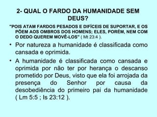 2- QUAL O FARDO DA HUMANIDADE SEM DEUS? "POIS ATAM FARDOS PESADOS E DIFÍCEIS DE SUPORTAR, E OS PÕEM AOS OMBROS DOS HOMENS; ELES, PORÉM, NEM COM O DEDO QUEREM MOVÊ-LOS"  ( Mt 23:4 ). Por natureza a humanidade é classificada como cansada e oprimida.  A humanidade é classificada como cansada e oprimida por não ter por herança o descanso prometido por Deus, visto que ela foi arrojada da presença do Senhor por causa da desobediência do primeiro pai da humanidade ( Lm 5:5 ; Is 23:12 ).  