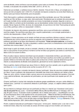 carne de Abraão, antes conf essou que era pecador como todos os homens “Eis que em iniquidade f ui
f ormado, e em pecado me concebeu minha mãe” ( Sl 51:5 ; Sl 14:2 -4).
Ciente da sua condição, o salmista invoca o Senhor, dizendo: “Cria em mim, ó Deus, um coração puro, e
renova em mim um espírito reto” ( Sl 51:10 ). O cobrador de imposto comportou-se como Davi! Clamou ao
Senhor para que tivesse misericórdia, pois era pecador.
Tanto Davi quanto o publicano entenderam que não eram f ilhos de Abraão, pois ser ‘f ilho de Abraão’
signif ica ser f ilho de Deus, ou seja, salvo, bem-aventurado. Perceberam que na verdade não possuíam pai,
em f unção de Adão tê-los vendido juntamente com toda a humanidade ao pecado. Segundo a carne e o
sangue, Adão é o primeiro pai da humanidade, que ao desobedecer vendeu todos seus descendentes ao
pecado. Daí as f iguras do órf ão, da viúva, do necessitado, do que chora e do triste “Fazei justiça ao pobre
e ao órf ão; justif icai o af lito e o necessitado” ( Sl 82:3 ).
O cobrador de imposto não precisou apresentar sacrif ícios, pois a sua conf issão era o verdadeiro
sacrif ício exigido “Os sacrif ícios para Deus são o espírito quebrantado; a um coração quebrantado e
contrito não desprezarás, ó Deus” ( Sl 51:17 ).
Enquanto o f ariseu aproximou-se do templo conf iado em seus sacrif ícios (dízimos e jejuns), crente que
era dif erente dos outros homens por portar-se segundo a lei (roubadores, injustos e adúlteros), o
publicano aproximar-se de Deus reconhecendo sua iniquidade: “Tomai convosco palavras, e convertei-
vos ao SENHOR; dizei-lhe: Tira toda a iniquidade, e aceita o que é bom; e of ereceremos como novilhos os
sacrif ícios dos nossos lábios” ( Os 14:2 ).
Estar longe ou perto do templo, em pé ou sentado, olhando ou não para o céu, batendo ou não no peito,
não é o que justif ica. O que justif ica o homem é conf iar em Deus que garantiu que aceita os sacrif ícios dos
lábios como se f ossem novilhos.
Para um judeu à época, bastava reconhecer que era pecador e necessitado de Deus, que seria salvo,
porém, este sacrif ício não of ereciam a Deus. Era mais f ácil f azer sacríf icos de novilhos que admitir-se um
pecador. Embora a lei tenha sido dada os judeus para conduzi-los a Cristo, pois ela demonstra que até
mesmo os descendentes de Abraão eram pecadores, gloriavam-se na lei e rejeitaram a Cristo.
Para os gentios, basta conf essar que Jesus Cristo é o Senhor que tira o pecado, pois os gentios estavam
sem Deus no mundo e não tinham como conf iar na carne ( Ef 2:11 -13).
Quando Jesus disse que o cobrador de imposto desceu ‘justif icado’, disse de uma obra completa realizada
por Deus. O que o publicano não alcançaria por intermédio das obras da lei, alcançou por clamar a Deus,
“Seja-vos, pois, notório, homens irmãos, que por este se vos anuncia a remissão dos pecados. E de tudo
o que, pela lei de Moisés, não pudestes ser justif icados, por ele é justif icado todo aquele que crê” ( At
13:39 ).
O termo ‘justif icado’ e ‘justiça’ são traduções de palavras gregas semelhantes, em que o verbo dikaiôun é
‘declarar justo’, ‘justif icar’ e o substantivo dikaíosis é ‘justif icação’, ‘justiça’, e o adjetivo dikaios qualif ica o
que é ‘justo’.
Na sua maioria os teólogos dizem que ser justif icado por Deus é o mesmo que “reconhecer como justo e
não de ser justo”Moody, Lucas – Comentário Bíblico Moody (Moody Bible Institute of Chicago), item 14,
pág. 80 (grif o nosso); “O pecador crente é justificado, isto é, tratado como justo (…) A justificação é um ato
de reconhecimento divino e não significa tornar uma pessoa justa…” Bíblia de Scof ield com Ref erências, Rm
3:28 , pág. 1147; ‘… o ato judicial de Deus, mediante o qual aquele que deposita sua confiança em Cristo é
declarado justo a Seus olhos, e livre de toda culpa e punição’ Bancrof t, Emery H., Teologia Elementar, 3º Ed,
1960, Décima Impressão, 2001, Editora Batista Regular, Pág 255.
Porém, a palavra traduzida por justif icação é ‘f azer justo’, ‘tornar justo’, ‘declarar justo’, e ao criar o novo
homem em Cristo, Deus f az nova todas as coisas. Em Cristo surge um novo homem, com uma nova
 