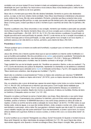 condição e em um novo tempo! O novo homem é criado em verdadeira justiça e santidade, portanto, a
declaração de ‘justo’ que Deus f az recai sobre a nova criatura. Deus nunca declara justo o velho homem
gerado em Adão, somente os de novo gerados.
Deus não é o homem para que minta. Ele não declara f alsidades. Somente os justos são declarados
justos, ou seja, os de novo criados nesta condição. Caso Deus reconhecesse e declarasse uma pessoa
justa, embora não f osse, Ele não seria verdadeiro. Portanto, entender que Deus somente trata como
sendo justo aquele que Ele justif ica, ou seja, que aquele que Ele declara justo não signif ica que realmente
Deus o tornou justo, é dizer que Deus é como o homem e que o sacrif ício de Cristo não f oi perf eito ( Hb
6:18 ).
Quando o publicano creu, Deus circuncidou o seu coração, momento que recebeu a pena pelo seu pecado:
morte (Deus é justo). No mesmo momento Deus criou um novo coração puro e colocou nele um espírito
reto (Deus é justif icador – Rm 3:26 ; Sl 51:10 ; Ez 11:19 ). Por dois motivos o publicano f oi justif icado: a)
Aquele que está morto está justif icado do pecado ( Rm 6:7 ) e ele morreu ao ter o coração circuncidado, e;
b) Cristo ressurgiu para a nossa justif icação, ou seja, após ganhar novo coração e um novo espirito, o
publicano passou a ter vida dentre os mortos, portanto, justo diante de Deus ( Rm 4:25 ).
Provérbios e Salmos
“Porque qualquer que a si mesmo se exalta será humilhado, e qualquer que a si mesmo se humilha será
exaltado” (v. 14).
Jesus não af irmou de si mesmo quando disse que os que se exaltam a si mesmo serão humilhados e o
que se humilha será exaltado. Ele citou provérbios e os salmos para encerrar a parábola: “Certamente ele
escarnecerá dos escarnecedores, mas dará graça aos mansos” ( Pv 3:34 ); “Ainda que o SENHOR é
excelso, atenta todavia para o humilde; mas ao soberbo conhece-o de longe” ( Sl 138:6 ).
Tiago também f az uso de tal citação quando diz: “Humilhai-vos perante o Senhor, e ele vos exaltará” ( Tg
4:14 ). Como ele escreveu aos judeus da dispersão, repreende-os chamando-os de adúlteros e adulteras
por desconhecerem que a amizade com o mundo é inimizade contra Deus ( Tg 4:4 ). Em seguida arremata:
“Deus resiste aos soberbos, mas dá graça aos humildes” ( Tg 4:6 ).
Quem são os soberbos e escarnecedores? Todos os ímpios são soberbos por natureza “O SENHOR
eleva os humildes, e abate os ímpios até à terra” ( Sl 147:6 ), pois os ímpios desviam se de Deus desde a
madre ( Sl 58:3 ).
Ora, os soberbos são o povo de Israel que, apesar de serem ímpios como todos os outros homens ( Sl
14:3 -4 ; Rm 3:9 -20), conf iavam em si mesmos que eram justos. É em f unção desta realidade que
prof etizou Maria, a mãe de Jesus: “Com o seu braço agiu valorosamente; Dissipou os soberbos no
pensamento de seus corações. Depôs dos tronos os poderosos, E elevou os humildes. Encheu de bens
os f amintos, E despediu vazios os ricos” ( Lc 1:51 -53).
Enquanto os judeus conf iavam na carne e f aziam dela o seu braço, Deus desnudou o seu santo braço
perante as nações. O pensamento dos soberbos f oi desf eito, pois em Cristo está a salvação para os
humildes, pobres e f amintos “O SENHOR desnudou o seu santo braço perante os olhos de todas as
nações; e todos os conf ins da terra verão a salvação do nosso Deus” ( Is 52:10 ); “Ó VÓS, todos os que
tendes sede, vinde às águas, e os que não tendes dinheiro, vinde, comprai, e comei; sim, vinde, comprai,
sem dinheiro e sem preço, vinho e leite. Por que gastais o dinheiro naquilo que não é pão? E o produto do
vosso trabalho naquilo que não pode satisf azer? Ouvi-me atentamente, e comei o que é bom, e a vossa
alma se deleite com a gordura. Inclinai os vossos ouvidos, e vinde a mim; ouvi, e a vossa alma viverá” ( Is
55:1 -3).
E como humilhar-se a si mesmo? Achegando-se a Deus. Como? Invocando-O. Quando o homem invoca a
Deus está ‘limpando’ as mãos manchadas de sangue (violência) ( Is 1:15 -16), que é f igura das obras
reprováveis segundo a lei. Quando o homem se achega a Deus, Deus limpa o coração. Mas, para isso, é
 