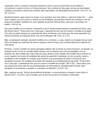 necessário ‘sentir’ o quanto é miserável, lamentar e chorar, pois só assim Deus há de exaltá-Lo
convertendo o pranto em riso e a tristeza em gozo “Irei e voltarei ao meu lugar, até que se reconheçam
culpados e busquem a minha f ace; estando eles angustiados, de madrugada me buscarão” ( Os 5:15 ; Tg
4:9 ; Is 61:3 ).
Semelhantemente, após instruir os jovens a ser submisso aos mais velhos, o apóstolo Pedro diz: “… sede
todos sujeitos uns aos outros, e revesti-vos de humildade, porque Deus resiste aos soberbos, mas dá
graça aos humildes. Humilhai-vos, pois, debaixo da potente mão de Deus, para que a seu tempo vos
exalte” ( 1Pe 5:5 -6).
Ora, para humilhar-se a si mesmo, necessário é que o homem esteja disposto a aprender de Cristo, pois
Ele mesmo disse: “Tomai sobre vós o meu jugo, e aprendei de mim, que sou manso e humilde de coração”.
Ora, para um judeu resignar-se a aprender de Jesus de Nazaré, um homem que não havia aprendido nos
bancos escolares as sagradas letras, era uma humilhação ( Mt 11:29 ; Jo 7:15 ).
Mas, se desejavam salvação, deveriam humilhar-se a si mesmo, ou seja, rejeitar a concepção de que eram
f ilhos de Abraão por questões de carne e sangue e virem a Cristo, pois somente Ele possui palavras de
vida eterna.
Portanto, o termo ‘humilde’ em certas passagens bíblicas não se ref ere ao pobre f inanceiro, ao iletrado, ao
excluído social. Tornar-se ‘humilde’ diante de Deus não se alcança com voto de castidade, voto de
pobreza, etc. Ser humilde não é abrir mão dos seus direitos como cidadão. Ser humilde não é colocar-se
como ‘capacho’ de outrem. A humildade não advém de questões f inanceiras, se rico ou pobre, antes a
humildade é uma condição do coração, que somente os que aprendem de Cristo e tornam-se seus
discípulos possuem. Os humildes de coração são aqueles que verdadeiramente são livres “Tomai sobre
vós o meu jugo, e aprendei de mim, que sou manso e humilde de coração” ( Mt 11:29 ); “Jesus dizia, pois,
aos judeus que criam nele: Se vós permanecerdes na minha palavra, verdadeiramente sereis meus
discípulos; E conhecereis a verdade, e a verdade vos libertará” ( Jo 8:31 -32).
Mas, qualquer que diz: “Somos descendência de Abraão, e nunca servimos a ninguém; como dizes tu:
Sereis livres?” ( Jo 8:33 ), não é humilde, pois conf ia na sua carne. É soberbo e nada sabe.
 