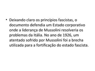 • Deixando claro os princípios fascistas, o
  documento defendia um Estado corporativo
  onde a liderança de Mussolini resolveria os
  problemas da Itália. No ano de 1926, um
  atentado sofrido por Mussolini foi a brecha
  utilizada para a fortificação do estado fascista.
 