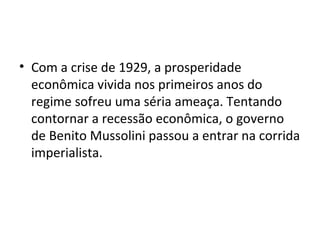 • Com a crise de 1929, a prosperidade
  econômica vivida nos primeiros anos do
  regime sofreu uma séria ameaça. Tentando
  contornar a recessão econômica, o governo
  de Benito Mussolini passou a entrar na corrida
  imperialista.
 