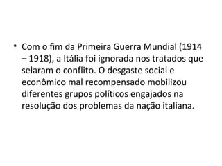 • Com o fim da Primeira Guerra Mundial (1914
  – 1918), a Itália foi ignorada nos tratados que
  selaram o conflito. O desgaste social e
  econômico mal recompensado mobilizou
  diferentes grupos políticos engajados na
  resolução dos problemas da nação italiana.
 