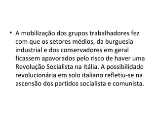 • A mobilização dos grupos trabalhadores fez
  com que os setores médios, da burguesia
  industrial e dos conservadores em geral
  ficassem apavorados pelo risco de haver uma
  Revolução Socialista na Itália. A possibilidade
  revolucionária em solo italiano refletiu-se na
  ascensão dos partidos socialista e comunista.
 