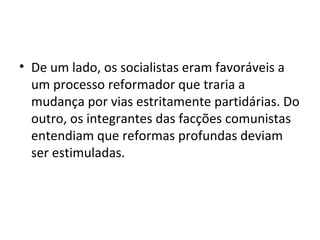 • De um lado, os socialistas eram favoráveis a
  um processo reformador que traria a
  mudança por vias estritamente partidárias. Do
  outro, os integrantes das facções comunistas
  entendiam que reformas profundas deviam
  ser estimuladas.
 