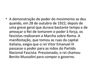 • A demonstração de poder do movimento se deu
quando, em 28 de outubro de 1922; depois de
uma greve geral que durava bastante tempo e de
ameaçar o Rei de tomarem o poder à força, os
fascistas realizaram a Marcha sobre Roma. A
manifestação, que tomou as ruas da capital
italiana, exigia que o rei Vitor Emanuel III
passasse o poder para as mãos do Partido
Nacional Fascista. Pressionado, o rei chamou
Benito Mussolini para compor o governo.
 
