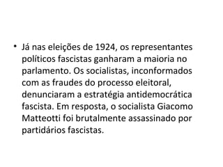 • Já nas eleições de 1924, os representantes
políticos fascistas ganharam a maioria no
parlamento. Os socialistas, inconformados
com as fraudes do processo eleitoral,
denunciaram a estratégia antidemocrática
fascista. Em resposta, o socialista Giacomo
Matteotti foi brutalmente assassinado por
partidários fascistas.
 