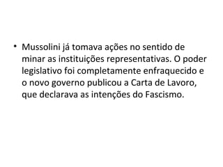 • Mussolini já tomava ações no sentido de
minar as instituições representativas. O poder
legislativo foi completamente enfraquecido e
o novo governo publicou a Carta de Lavoro,
que declarava as intenções do Fascismo.
 
