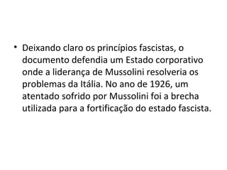 • Deixando claro os princípios fascistas, o
documento defendia um Estado corporativo
onde a liderança de Mussolini resolveria os
problemas da Itália. No ano de 1926, um
atentado sofrido por Mussolini foi a brecha
utilizada para a fortificação do estado fascista.
 