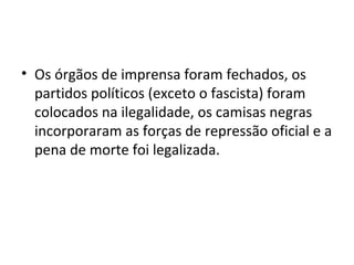 • Os órgãos de imprensa foram fechados, os
partidos políticos (exceto o fascista) foram
colocados na ilegalidade, os camisas negras
incorporaram as forças de repressão oficial e a
pena de morte foi legalizada.
 
