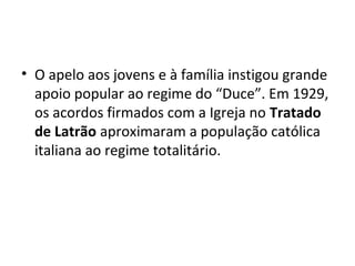• O apelo aos jovens e à família instigou grande
apoio popular ao regime do “Duce”. Em 1929,
os acordos firmados com a Igreja no Tratado
de Latrão aproximaram a população católica
italiana ao regime totalitário.
 