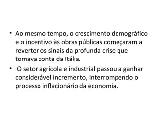 • Ao mesmo tempo, o crescimento demográfico
e o incentivo às obras públicas começaram a
reverter os sinais da profunda crise que
tomava conta da Itália.
• O setor agrícola e industrial passou a ganhar
considerável incremento, interrompendo o
processo inflacionário da economia.
 