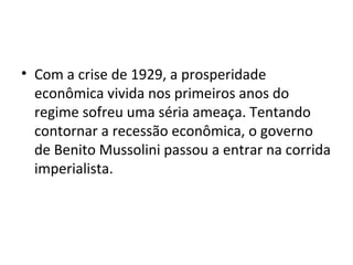 • Com a crise de 1929, a prosperidade
econômica vivida nos primeiros anos do
regime sofreu uma séria ameaça. Tentando
contornar a recessão econômica, o governo
de Benito Mussolini passou a entrar na corrida
imperialista.
 