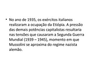 • No ano de 1935, os exércitos italianos
realizaram a ocupação da Etiópia. A pressão
das demais potências capitalistas resultaria
nas tensões que causaram a Segunda Guerra
Mundial (1939 – 1945), momento em que
Mussolini se aproxima do regime nazista
alemão.
 