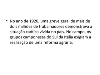 • No ano de 1920, uma greve geral de mais de
dois milhões de trabalhadores demonstrava a
situação caótica vivida no país. No campo, os
grupos camponeses do Sul da Itália exigiam a
realização de uma reforma agrária.
 