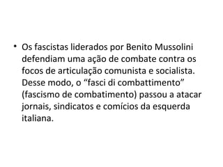 • Os fascistas liderados por Benito Mussolini
defendiam uma ação de combate contra os
focos de articulação comunista e socialista.
Desse modo, o “fasci di combattimento”
(fascismo de combatimento) passou a atacar
jornais, sindicatos e comícios da esquerda
italiana.
 