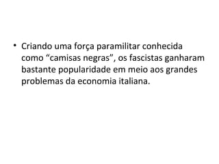 • Criando uma força paramilitar conhecida
como “camisas negras”, os fascistas ganharam
bastante popularidade em meio aos grandes
problemas da economia italiana.
 