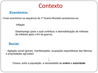 Contexto
Económico:
- Crise económica na sequência da 1ª Guerra Mundial caracterizou-se:
Inflação

Desemprego (para o qual contribuiu a desmobilização de milhares
de militares após o fim da guerra);

Social:
- Agitação social (greves, manifestações, ocupações espontâneas das fábricas
e propriedades agrícolas)

Cresce, entre a população, a necessidade de ordem e autoridade

 
