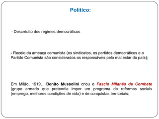 Político:

- Descrédito dos regimes democráticos

- Receio da ameaça comunista (os sindicatos, os partidos democráticos e o
Partido Comunista são considerados responsáveis pelo mal estar do país);

Em Milão, 1919, Benito Mussolini criou o Fascio Milanês de Combate grupo armado que pretendia impor um programa de reformas sociais
(emprego, melhores condições de vida) e de conquistas territoriais;

 
