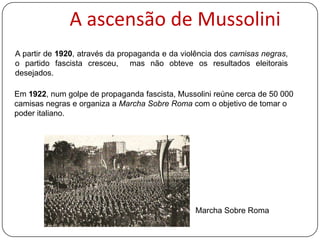 A ascensão de Mussolini
A partir de 1920, através da propaganda e da violência dos camisas negras,
o partido fascista cresceu, mas não obteve os resultados eleitorais
desejados.

Em 1922, num golpe de propaganda fascista, Mussolini reúne cerca de 50 000
camisas negras e organiza a Marcha Sobre Roma com o objetivo de tomar o
poder em Itália.

Marcha Sobre Roma

 