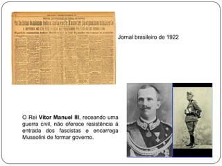 Jornal brasileiro de 1922

O Rei Vítor Manuel III, receando uma
guerra civil, não oferece resistência à
entrada dos fascistas e encarrega
Mussolini de formar governo.

 