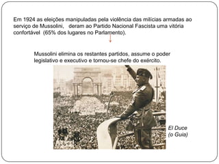 Em 1924 as eleições , manipuladas pela violência das milícias armadas ao
serviço de Mussolini, deram ao Partido Nacional Fascista uma vitória
confortável (65% dos lugares no Parlamento).

Mussolini elimina os restantes partidos, assume o poder
legislativo e executivo e torna-se chefe do exército.

El Duce
(o Guia)

 