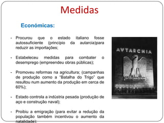 Medidas
Económicas:
- Procurou que o estado italiano fosse
autossuficiente (princípio da autarcia) para
reduzir as importações;
- Estabeleceu medidas para combater
desemprego (empreendeu obras públicas);

o

- Promoveu reformas na agricultura; (campanhas
de produção como a “Batalha do Trigo” que
resultou num aumento da produção em cerca de
60%);
- Determinou que o Estado passasse a controlar
a indústria pesada (produção de aço e
construção naval);
- Proibiu a emigração (para evitar a redução da
população também incentivou o aumento da
natalidade);

 