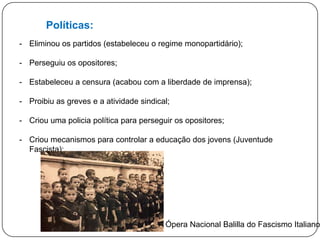Políticas:
- Eliminou os partidos (estabeleceu o regime monopartidário);
- Perseguiu os opositores;

- Estabeleceu a censura (acabou com a liberdade de imprensa);
- Proibiu as greves e a atividade sindical;
- Criou uma policia política para perseguir os opositores;

- Criou mecanismos para controlar a educação dos jovens ;

A Ópera Nacional Balilla do Fascismo Italiano

 