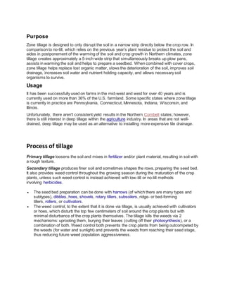 Purpose
Zone tillage is designed to only disrupt the soil in a narrow strip directly below the crop row. In
comparison to no-till, which relies on the previous year’s plant residue to protect the soil and
aides in postponement of the warming of the soil and crop growth in Northern climates, zone
tillage creates approximately a 5-inch-wide strip that simultaneously breaks up plow pans,
assists in warming the soil and helps to prepare a seedbed. When combined with cover crops,
zone tillage helps replace lost organic matter, slows the deterioration of the soil, improves soil
drainage, increases soil water and nutrient holding capacity, and allows necessary soil
organisms to survive.
Usage
It has been successfully used on farms in the mid-west and west for over 40 years and is
currently used on more than 36% of the U.S. farmland. Some specific states where zone tillage
is currently in practice are Pennsylvania, Connecticut, Minnesota, Indiana, Wisconsin, and
Illinois.
Unfortunately, there aren't consistent yield results in the Northern Cornbelt states; however,
there is still interest in deep tillage within the agriculture industry. In areas that are not well-
drained, deep tillage may be used as an alternative to installing more expensive tile drainage.
Process of tillage
Primary tillage loosens the soil and mixes in fertilizer and/or plant material, resulting in soil with
a rough texture.
Secondary tillage produces finer soil and sometimes shapes the rows, preparing the seed bed.
It also provides weed control throughout the growing season during the maturation of the crop
plants, unless such weed control is instead achieved with low-till or no-till methods
involving herbicides.
 The seed bed preparation can be done with harrows (of which there are many types and
subtypes), dibbles, hoes, shovels, rotary tillers, subsoilers, ridge- or bed-forming
tillers, rollers, or cultivators.
 The weed control, to the extent that it is done via tillage, is usually achieved with cultivators
or hoes, which disturb the top few centimeters of soil around the crop plants but with
minimal disturbance of the crop plants themselves. The tillage kills the weeds via 2
mechanisms: uprooting them, burying their leaves (cutting off their photosynthesis), or a
combination of both. Weed control both prevents the crop plants from being outcompeted by
the weeds (for water and sunlight) and prevents the weeds from reaching their seed stage,
thus reducing future weed population aggressiveness.
 