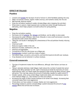 EFFECT OF TILLAGE:
Positive
 Loosens and aerates the top layer of soil or horizon A, which facilitates planting the crop.
 Helps mix harvest residue, organic matter (humus), and nutrients evenly into the soil.
 Mechanically destroys weeds.
 Dries the soil before seeding (in wetter climates tillage aids in keeping the soil drier).
 When done in autumn, helps exposed soil crumble over winter through frosting and
defrosting, which helps prepare a smooth surface for spring planting.
Negative
 Dries the soil before seeding.
 Soil loses a lot of nutrients, like nitrogen and fertilizer, and its ability to store water.
 Decreases the water infiltration rate of soil. (Results in more runoff and erosion since the
soil absorbs water slower than before)
 Tilling the soil results in dislodging the cohesiveness of the soil particles thereby inducing
erosion.
 Chemical runoff.
 Reduces organic matter in the soil.
 Reduces microbes, earthworms, ants, etc.
 Destroys soil aggregates.
 Compaction of the soil, also known as a tillage pan.
 Eutrophication (nutrient runoff into a body of water).
 Can attract slugs, cut worms, army worms, and harmful insects to the left over residues.
 Crop diseases can be harbored in surface residues.
General comments
 The type of implement makes the most difference, although other factors can have an
effect.
 Tilling in absolute darkness (night tillage) might reduce the number of weeds that sprout
following the tilling operation by half. Light is necessary to break the dormancy of some
weed species' seed, so if fewer seeds are exposed to light during the tilling process, fewer
will sprout. This may help reduce the amount of herbicides needed for weed control.[16]
 Greater speeds, when using certain tillage implements (disks and chisel plows), lead to
more intensive tillage (i.e., less residue is on the soil surface).
 Increasing the angle of disks causes residues to be buried more deeply. Increasing their
concavity makes them more aggressive.
 Chisel plows can have spikes or sweeps. Spikes are more aggressive.
 Percentage residue is used to compare tillage systems because the amount of crop
residue affects the soil loss due to erosion.
 