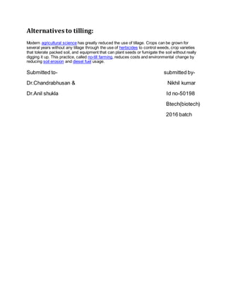 Alternatives to tilling:
Modern agricultural science has greatly reduced the use of tillage. Crops can be grown for
several years without any tillage through the use of herbicides to control weeds, crop varieties
that tolerate packed soil, and equipment that can plant seeds or fumigate the soil without really
digging it up. This practice, called no-till farming, reduces costs and environmental change by
reducing soil erosion and diesel fuel usage.
Submitted to- submitted by-
Dr.Chandrabhusan & Nikhil kumar
Dr.Anil shukla Id no-50198
Btech(biotech)
2016 batch
 
