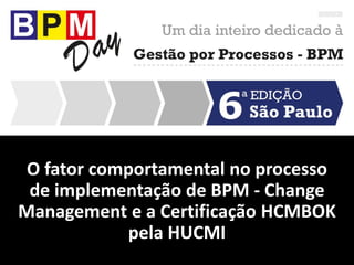 O fator comportamental no processo
de implementação de BPM - Change
Management e a Certificação HCMBOK
pela HUCMI
 