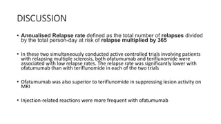 DISCUSSION
• Annualised Relapse rate defined as the total number of relapses divided
by the total person-day at risk of relapse multiplied by 365
• In these two simultaneously conducted active controlled trials involving patients
with relapsing multiple sclerosis, both ofatumumab and teriflunomide were
associated with low relapse rates. The relapse rate was significantly lower with
ofatumumab than with teriflunomide in each of the two trials
• Ofatumumab was also superior to teriflunomide in suppressing lesion activity on
MRI
• Injection-related reactions were more frequent with ofatumumab
 