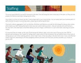Staffing
The secret sauce behind a successful restaurant is the team, the chef being the most critical part of the team, as they not only
prepare the food but also help in designing the menu.
Since there is no front of house, you don’t need a large staff in your cloud kitchen. You can easily open your business with 2-3
staff who’d be focused on processing orders, preparing and delivering the food.
Third-party delivery aggregators such as UberEats, DoorDash and Deliveroo, provide the technology for taking orders online,
which means you don’t necessarily need to have your own online ordering system - this can save you time and money in
the short term. One draw back is that these delivery services charge a commission on a per order basis, reducing your profit
margin.
It’s important that you weigh up the costs of partnering with delivery apps, versus the costs of hiring your own staff for
delivery, and having your own system for taking orders, either online or over the phone. You will need to factor in the costs of
setting up your own online ordering platform, which might mean a financial outlay in the short-term, but a more cost-effective
system long term, depending on the fees charged by delivery providers and how many of these providers you choose to
partner with.
 