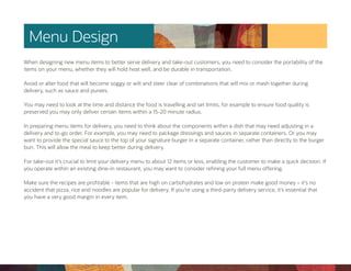 Menu Design
When designing new menu items to better serve delivery and take-out customers, you need to consider the portability of the
items on your menu, whether they will hold heat well, and be durable in transportation.
Avoid or alter food that will become soggy or wilt and steer clear of combinations that will mix or mash together during
delivery, such as sauce and purees.
You may need to look at the time and distance the food is travelling and set limits, for example to ensure food quality is
preserved you may only deliver certain items within a 15-20 minute radius.
In preparing menu items for delivery, you need to think about the components within a dish that may need adjusting in a
delivery and to-go order. For example, you may need to package dressings and sauces in separate containers. Or you may
want to provide the special sauce to the top of your signature burger in a separate container, rather than directly to the burger
bun. This will allow the meal to keep better during delivery.
For take-out it’s crucial to limit your delivery menu to about 12 items or less, enabling the customer to make a quick decision. If
you operate within an existing dine-in restaurant, you may want to consider refining your full menu offering.
Make sure the recipes are profitable - items that are high on carbohydrates and low on protein make good money – it’s no
accident that pizza, rice and noodles are popular for delivery. If you’re using a third-party delivery service, it’s essential that
you have a very good margin in every item.
 